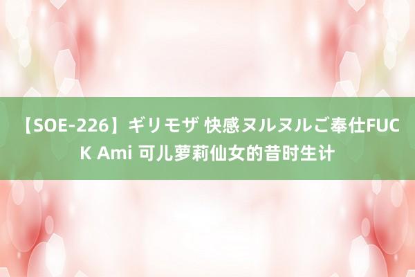 【SOE-226】ギリモザ 快感ヌルヌルご奉仕FUCK Ami 可儿萝莉仙女的昔时生计