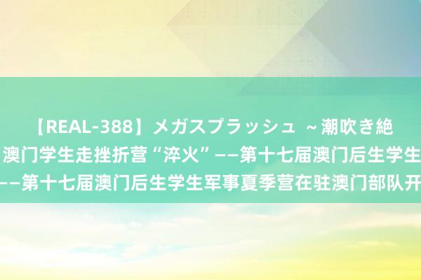 【REAL-388】メガスプラッシュ ～潮吹き絶頂スペシャル～ 150余名澳门学生走挫折营“淬火”——第十七届澳门后生学生军事夏季营在驻澳门部队开营