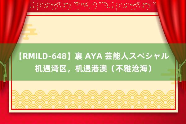 【RMILD-648】裏 AYA 芸能人スペシャル 机遇湾区，机遇港澳（不雅沧海）