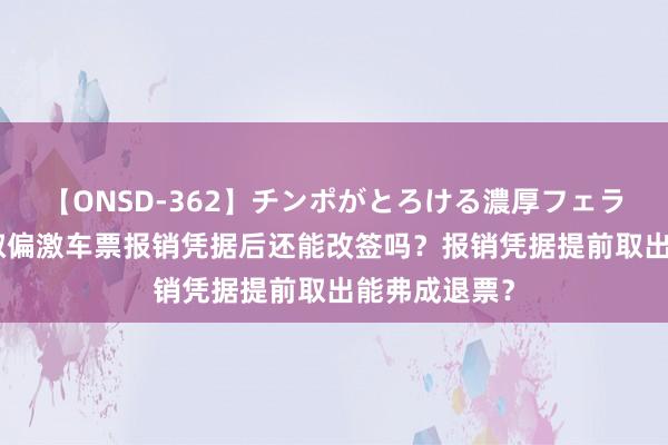 【ONSD-362】チンポがとろける濃厚フェラチオ4時間 取偏激车票报销凭据后还能改签吗？报销凭据提前取出能弗成退票？