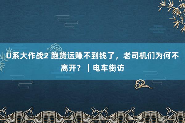 U系大作战2 跑货运赚不到钱了，老司机们为何不离开？｜电车街访