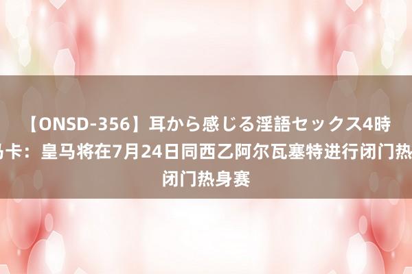 【ONSD-356】耳から感じる淫語セックス4時間 马卡：皇马将在7月24日同西乙阿尔瓦塞特进行闭门热身赛