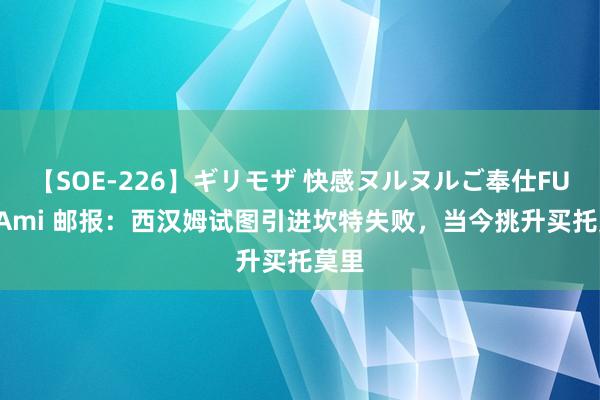 【SOE-226】ギリモザ 快感ヌルヌルご奉仕FUCK Ami 邮报：西汉姆试图引进坎特失败，当今挑升买托莫里