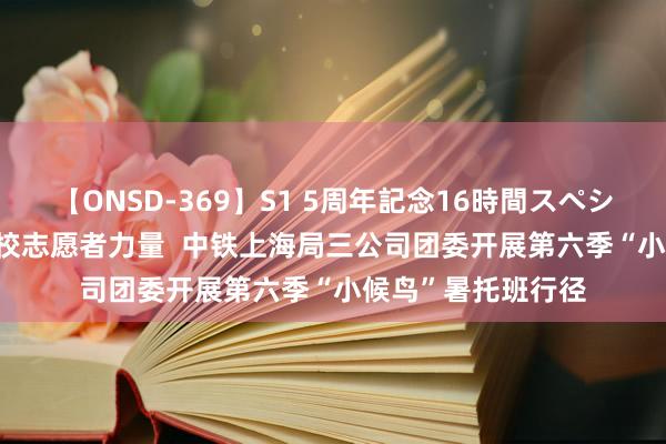 【ONSD-369】S1 5周年記念16時間スペシャル RED 引入高校志愿者力量  中铁上海局三公司团委开展第六季“小候鸟”暑托班行径