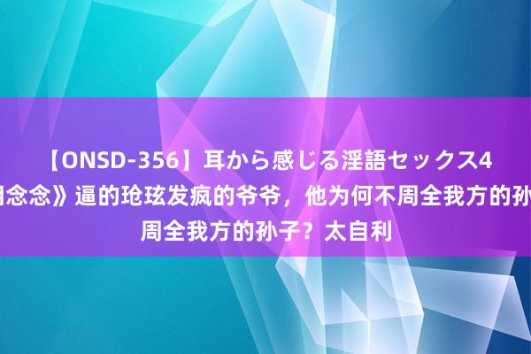 【ONSD-356】耳から感じる淫語セックス4時間 《长相念念》逼的玱玹发疯的爷爷，他为何不周全我方的孙子？太自利