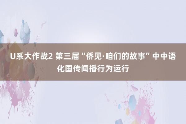 U系大作战2 第三届“侨见·咱们的故事”中中语化国传闻播行为运行