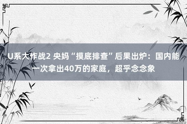 U系大作战2 央妈“摸底排查”后果出炉：国内能一次拿出40万的家庭，超乎念念象