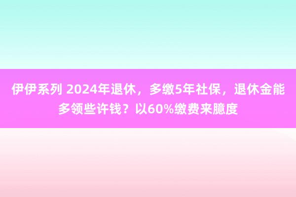 伊伊系列 2024年退休，多缴5年社保，退休金能多领些许钱？以60%缴费来臆度