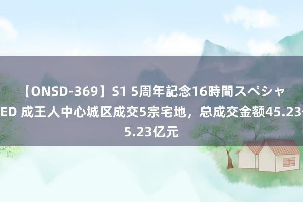 【ONSD-369】S1 5周年記念16時間スペシャル RED 成王人中心城区成交5宗宅地，总成交金额45.23亿元