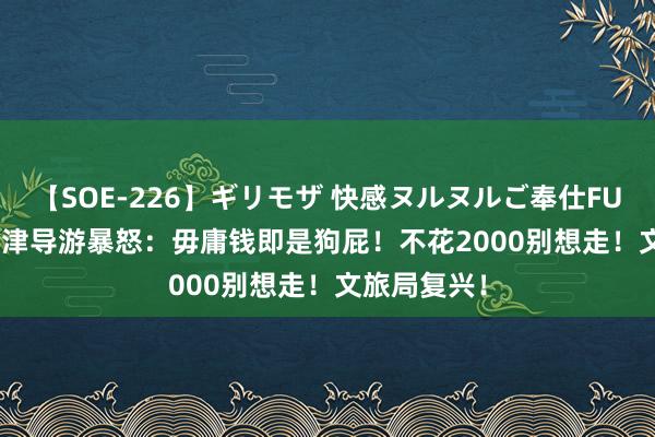 【SOE-226】ギリモザ 快感ヌルヌルご奉仕FUCK Ami 天津导游暴怒：毋庸钱即是狗屁！不花2000别想走！文旅局复兴！