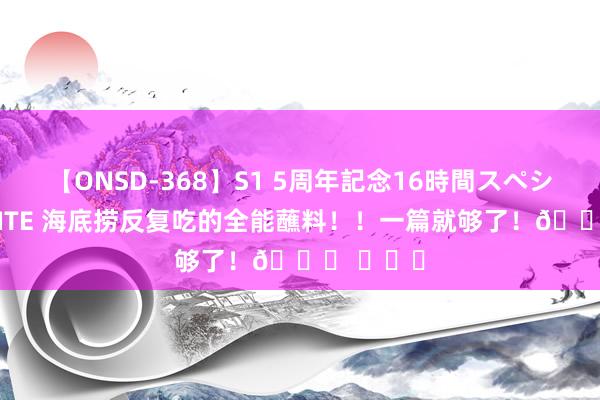 【ONSD-368】S1 5周年記念16時間スペシャル WHITE 海底捞反复吃的全能蘸料！！一篇就够了！? ​​​