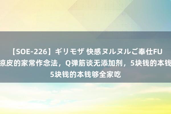 【SOE-226】ギリモザ 快感ヌルヌルご奉仕FUCK Ami 凉皮的家常作念法，Q弹筋谈无添加剂，5块钱的本钱够全家吃