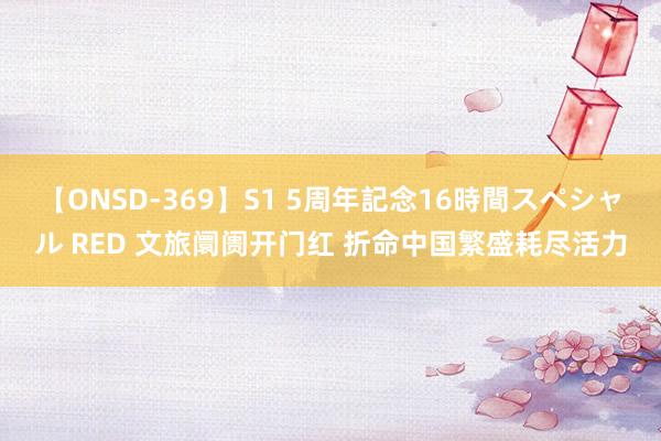 【ONSD-369】S1 5周年記念16時間スペシャル RED 文旅阛阓开门红 折命中国繁盛耗尽活力