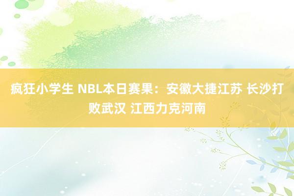 疯狂小学生 NBL本日赛果：安徽大捷江苏 长沙打败武汉 江西力克河南