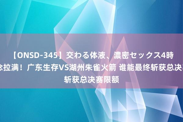 【ONSD-345】交わる体液、濃密セックス4時間 悬念拉满！广东生存VS湖州朱雀火箭 谁能最终斩获总决赛限额