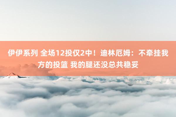 伊伊系列 全场12投仅2中！迪林厄姆：不牵挂我方的投篮 我的腿还没总共稳妥