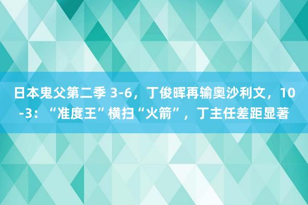 日本鬼父第二季 3-6，丁俊晖再输奥沙利文，10-3：“准度王”横扫“火箭”，丁主任差距显著