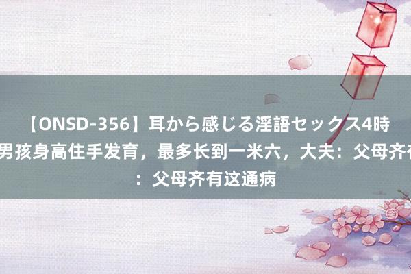 【ONSD-356】耳から感じる淫語セックス4時間 13岁男孩身高住手发育，最多长到一米六，大夫：父母齐有这通病