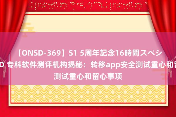 【ONSD-369】S1 5周年記念16時間スペシャル RED 专科软件测评机构揭秘：转移app安全测试重心和留心事项