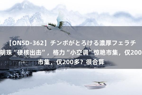 【ONSD-362】チンポがとろける濃厚フェラチオ4時間 董明珠“硬核出击”，格力“小空调”惊艳市集，仅200多？很合算