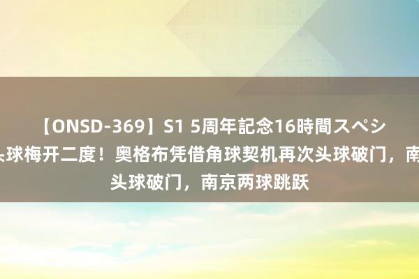 【ONSD-369】S1 5周年記念16時間スペシャル RED 头球梅开二度！奥格布凭借角球契机再次头球破门，南京两球跳跃