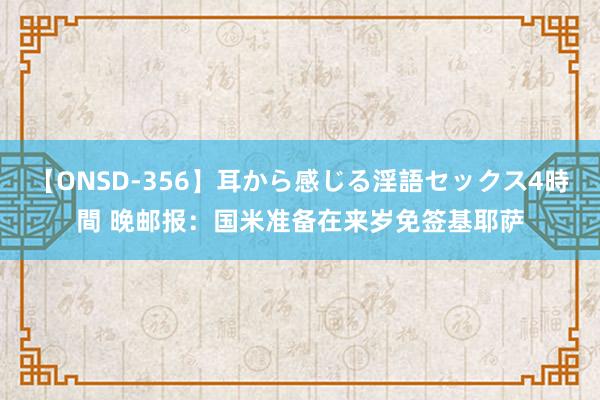 【ONSD-356】耳から感じる淫語セックス4時間 晚邮报：国米准备在来岁免签基耶萨