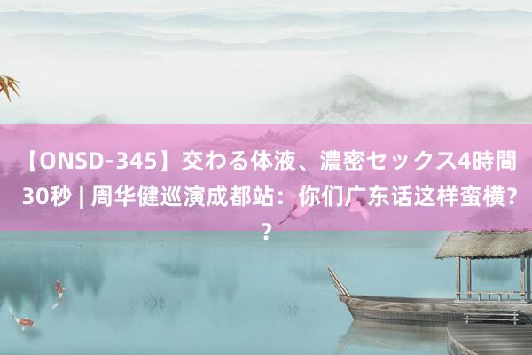 【ONSD-345】交わる体液、濃密セックス4時間 30秒 | 周华健巡演成都站：你们广东话这样蛮横？