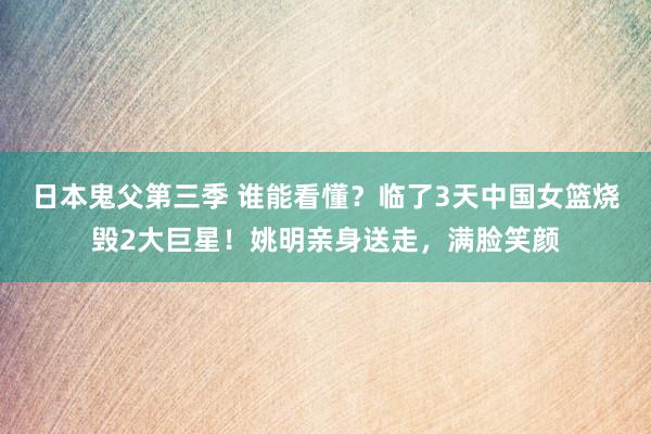 日本鬼父第三季 谁能看懂？临了3天中国女篮烧毁2大巨星！姚明亲身送走，满脸笑颜