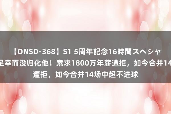 【ONSD-368】S1 5周年記念16時間スペシャル WHITE 国足幸而没归化他！索求1800万年薪遭拒，如今合并14场中超不进球