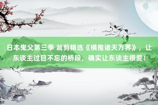 日本鬼父第三季 裁剪精选《横推诸天万界》，让东谈主过目不忘的桥段，确实让东谈主很爱！