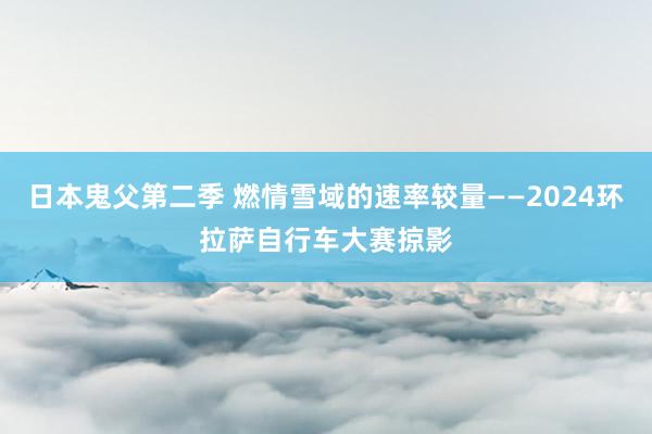 日本鬼父第二季 燃情雪域的速率较量——2024环拉萨自行车大赛掠影