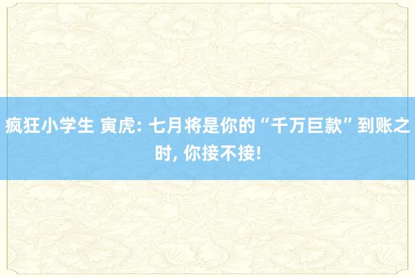 疯狂小学生 寅虎: 七月将是你的“千万巨款”到账之时， 你接不接!