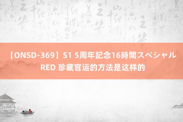 【ONSD-369】S1 5周年記念16時間スペシャル RED 珍藏官运的方法是这样的