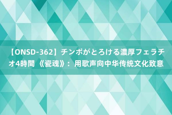 【ONSD-362】チンポがとろける濃厚フェラチオ4時間 《瓷魂》：用歌声向中华传统文化致意