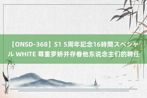 【ONSD-368】S1 5周年記念16時間スペシャル WHITE 尊重罗娇并存眷他东说念主们的聘任