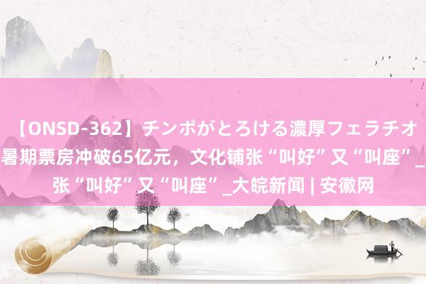 【ONSD-362】チンポがとろける濃厚フェラチオ4時間 尺素金声 | 暑期票房冲破65亿元，文化铺张“叫好”又“叫座”_大皖新闻 | 安徽网