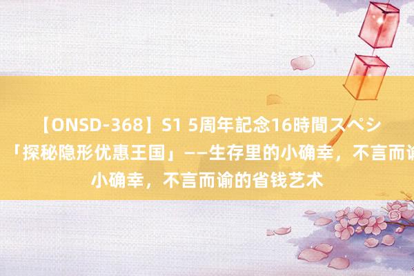 【ONSD-368】S1 5周年記念16時間スペシャル WHITE 「探秘隐形优惠王国」——生存里的小确幸，不言而谕的省钱艺术