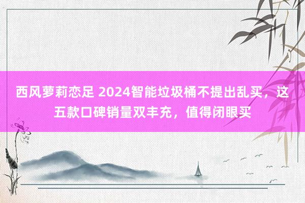 西风萝莉恋足 2024智能垃圾桶不提出乱买，这五款口碑销量双丰充，值得闭眼买