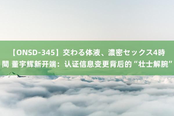 【ONSD-345】交わる体液、濃密セックス4時間 董宇辉新开端：认证信息变更背后的“壮士解腕”