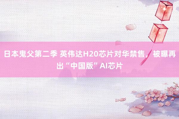 日本鬼父第二季 英伟达H20芯片对华禁售，被曝再出“中国版”AI芯片