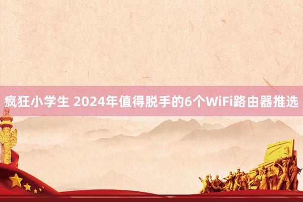 疯狂小学生 2024年值得脱手的6个WiFi路由器推选