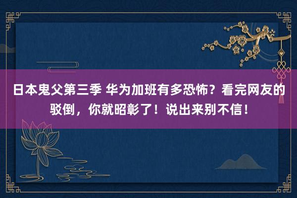 日本鬼父第三季 华为加班有多恐怖？看完网友的驳倒，你就昭彰了！说出来别不信！