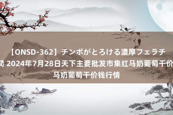 【ONSD-362】チンポがとろける濃厚フェラチオ4時間 2024年7月28日天下主要批发市集红马奶葡萄干价钱行情