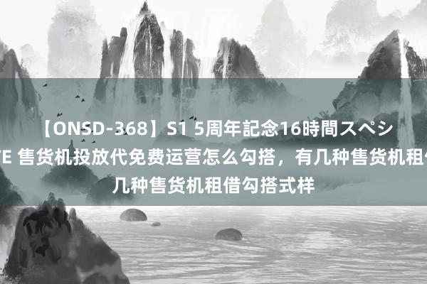 【ONSD-368】S1 5周年記念16時間スペシャル WHITE 售货机投放代免费运营怎么勾搭，有几种售货机租借勾搭式样