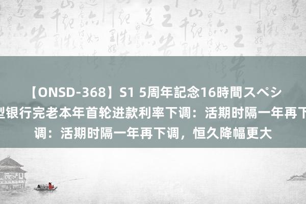 【ONSD-368】S1 5周年記念16時間スペシャル WHITE 大中型银行完老本年首轮进款利率下调：活期时隔一年再下调，恒久降幅更大