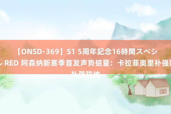 【ONSD-369】S1 5周年記念16時間スペシャル RED 阿森纳新赛季首发声势掂量：卡拉菲奥里补强防地