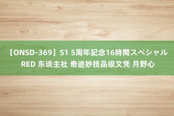 【ONSD-369】S1 5周年記念16時間スペシャル RED 东谈主社 奇迹妙技品级文凭 月野心