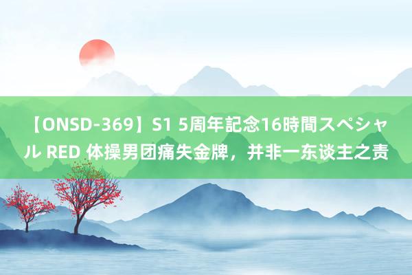 【ONSD-369】S1 5周年記念16時間スペシャル RED 体操男团痛失金牌，并非一东谈主之责