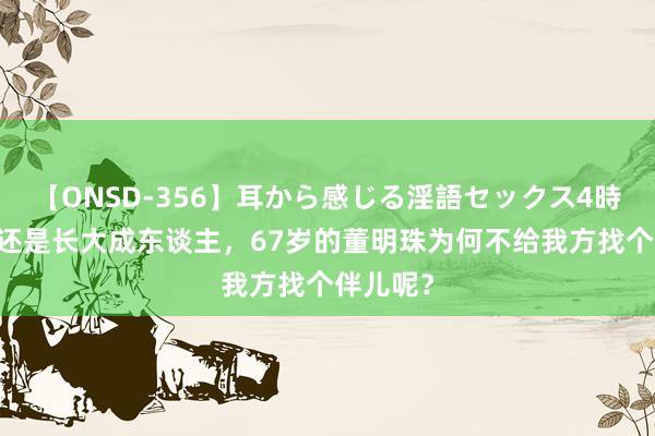 【ONSD-356】耳から感じる淫語セックス4時間 犬子还是长大成东谈主，67岁的董明珠为何不给我方找个伴儿呢？