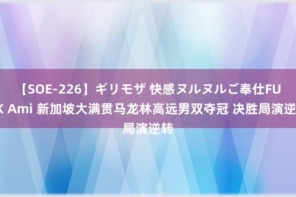 【SOE-226】ギリモザ 快感ヌルヌルご奉仕FUCK Ami 新加坡大满贯马龙林高远男双夺冠 决胜局演逆转